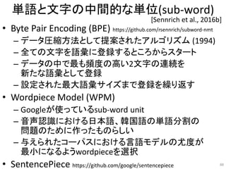 単語と文字の中間的な単位(sub-word)
• Byte Pair Encoding (BPE) https://github.com/rsennrich/subword-nmt
– データ圧縮方法として提案されたアルゴリズム (1994)
– 全ての文字を語彙に登録するところからスタート
– データの中で最も頻度の高い2文字の連続を
新たな語彙として登録
– 設定された最大語彙サイズまで登録を繰り返す
• Wordpiece Model (WPM)
– Googleが使っているsub-word unit
– 音声認識における日本語、韓国語の単語分割の
問題のために作ったものらしい
– 与えられたコーパスにおける言語モデルの尤度が
最小になるようwordpieceを選択
• SentencePiece https://github.com/google/sentencepiece 88
[Sennrich et al., 2016b]
 
