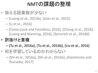NMTの課題の整理
• 扱える語彙数が少ない
– [Luong et al., 2015b], [Jean et al., 2015]
– [Li et al., 2016]
– [Costa-jussà and Fonollosa, 2016], [Chung et al., 2016],
[Luong and Manning, 2016], [Sennrich et al., 2016b]
• 訳抜けと重複
– [Tu et al., 2016a], [Tu et al., 2016b], [Liu et al., 2016]
• 何を学習しているのかわからない
– [Shi et al., 2016a], [Shi et al., 2016b], [Hashimoto and
Tsuruoka, 2017]
91
 