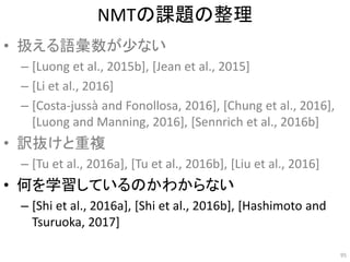 NMTの課題の整理
• 扱える語彙数が少ない
– [Luong et al., 2015b], [Jean et al., 2015]
– [Li et al., 2016]
– [Costa-jussà and Fonollosa, 2016], [Chung et al., 2016],
[Luong and Manning, 2016], [Sennrich et al., 2016b]
• 訳抜けと重複
– [Tu et al., 2016a], [Tu et al., 2016b], [Liu et al., 2016]
• 何を学習しているのかわからない
– [Shi et al., 2016a], [Shi et al., 2016b], [Hashimoto and
Tsuruoka, 2017]
95
 