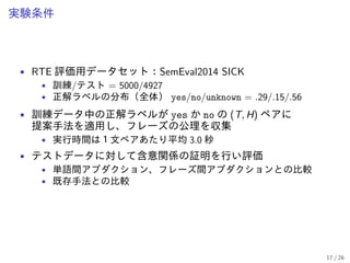 実験条件
• RTE 評価用データセット：SemEval2014 SICK
• 訓練/テスト = 5000/4927
• 正解ラベルの分布（全体） yes/no/unknown = .29/.15/.56
• 訓練データ中の正解ラベルが yes か no の (T, H) ペアに
提案手法を適用し、フレーズの公理を収集
• 実行時間は１文ペアあたり平均 3.0 秒
• テストデータに対して含意関係の証明を行い評価
• 単語間アブダクション、フレーズ間アブダクションとの比較
• 既存手法との比較
17 / 26
 