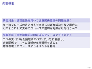 発表概要
研究対象：論理推論を用いて含意関係認識の問題を解く
文中のフレーズの言い換えを考慮しなければならない場合に、
どのようにして文中のフレーズの適切な対応付けを行うか？
提案手法：自然演繹の証明によるフレーズアライメント
二つの文 (T, H) を論理式のペア (T′, H′) に変換し、
含意関係 T′ → H′ の証明の実行過程を通して
意味表現上のフレーズアライメントを特定
2 / 26
 