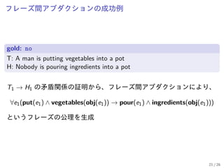 フレーズ間アブダクションの成功例
gold: no
T: A man is putting vegetables into a pot
H: Nobody is pouring ingredients into a pot
T1 → H1 の矛盾関係の証明から、フレーズ間アブダクションにより、
∀e1(put(e1) ∧ vegetables(obj(e1)) → pour(e1) ∧ ingredients(obj(e1)))
というフレーズの公理を生成
21 / 26
 