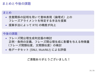 まとめと今後の課題
まとめ
• 含意関係の証明を用いて意味表現（論理式）上の
フレーズアライメントを特定する手法を提案
• 提案手法によって RTE の精度が向上
今後の課題
• フレーズ間公理生成判定器の検討
正例・負例の定義、フレーズ間公理生成に影響を与える特徴量
（フレーズ間類似度，文間類似度）の検討
• 他データセット (SNLI, MultiNLI) による評価
ご清聴ありがとうございました！
24 / 26
 