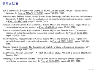参考文献 II
Juri Ganitkevitch, Benjamin Van Durme, and Chris Callison-Burch. PPDB: The paraphrase
database. In Proc. of NAACL HLT-2013, pages 758–764, 2013.
Marco Marelli, Stefano Menini, Marco Baroni, Luisa Bentivogli, Raffaella Bernardi, and Roberto
Zamparelli. A SICK cure for the evaluation of compositional distributional semantic models.
In Proc. of LREC-2014, pages 216–223, 2014.
Pascual Martínez-Gómez, Koji Mineshima, Yusuke Miyao, and Daisuke Bekki. ccg2lambda: A
compositional semantics system. In Proc. of ACL-2016, pages 85–90, 2016.
Pascual Martínez-Gómez, Koji Mineshima, Yusuke Miyao, and Daisuke Bekki. On-demand
injection of lexical knowledge for recognising textual entailment. In Proc. of EACL-2017,
pages 710–720, 2017.
Koji Mineshima, Pascual Martínez-Gómez, Yusuke Miyao, and Daisuke Bekki. Higher-order
logical inference with compositional semantics. In Proc. of EMNLP-2015, pages 2055–2061,
2015.
Terence Parsons. Events in The Semantics of English: a Study in Subatomic Semantics. MIT
Press, Cambridge, USA, 1990.
Dag Prawitz. Natural Deduction – A Proof-Theoretical Study. Almqvist & Wiksell, Stockholm,
Sweden, 1965.
Wenpeng Yin and Hinrich Schütze. Task-specific attentive pooling of phrase alignments
contributes to sentence matching. In Proc. of EACL-2017, pages 699–709, 2017.
26 / 26
 