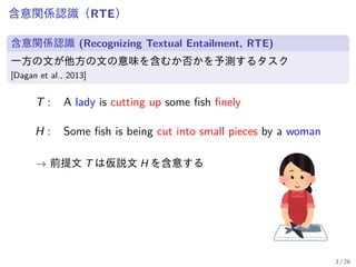 含意関係認識（RTE）
含意関係認識 (Recognizing Textual Entailment, RTE)
一方の文が他方の文の意味を含むか否かを予測するタスク
[Dagan et al., 2013]
T : A lady is cutting up some fish finely
H : Some fish is being cut into small pieces by a woman
→ 前提文 T は仮説文 H を含意する
3 / 26
 