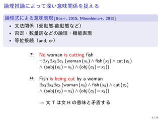 論理推論によって深い意味関係を捉える
論理式による意味表現 [Bos+, 2015; Mineshima+, 2015]
• 文法関係（受動態-能動態など）
• 否定・数量詞などの論理・機能表現
• 等位接続（and, or）
T: No woman is cutting fish
¬∃x1∃x2∃e1.(woman (x1) ∧ fish (x2) ∧ cut (e1)
∧ (subj (e1)=x1) ∧ (obj (e1)=x2))
H: Fish is being cut by a woman
∃x3∃x4∃e2.(woman (x3) ∧ fish (x4) ∧ cut (e2)
∧ (subj (e2)=x3) ∧ (obj (e2)=x4))
→ 文 T は文 H の意味と矛盾する
4 / 26
 