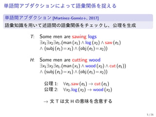 単語間アブダクションによって語彙関係を捉える
単語間アブダクション [Martínez-Goméz+, 2017]
語彙知識を用いて述語間の語彙関係をチェックし、公理を生成
T: Some men are sawing logs
∃x1∃x2∃e1.(man (x1) ∧ log (x2) ∧ saw (e1)
∧ (subj (e1)=x1) ∧ (obj (e1)=x2))
H: Some men are cutting wood
∃x1∃x2∃e1.(man (x1) ∧ wood (x2) ∧ cut (e1))
∧ (subj (e1)=x1) ∧ (obj (e1)=x2))
公理 1: ∀e1.saw (e1) → cut (e1)
公理 2: ∀x2.log (x2) → wood (x2)
→ 文 T は文 H の意味を含意する
5 / 26
 