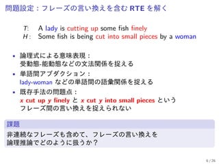 問題設定：フレーズの言い換えを含む RTE を解く
T: A lady is cutting up some fish finely
H : Some fish is being cut into small pieces by a woman
• 論理式による意味表現：
受動態-能動態などの文法関係を捉える
• 単語間アブダクション：
lady-woman などの単語間の語彙関係を捉える
• 既存手法の問題点：
x cut up y finely と x cut y into small pieces という
フレーズ間の言い換えを捉えられない
課題
非連続なフレーズも含めて、フレーズの言い換えを
論理推論でどのように扱うか？
6 / 26
 