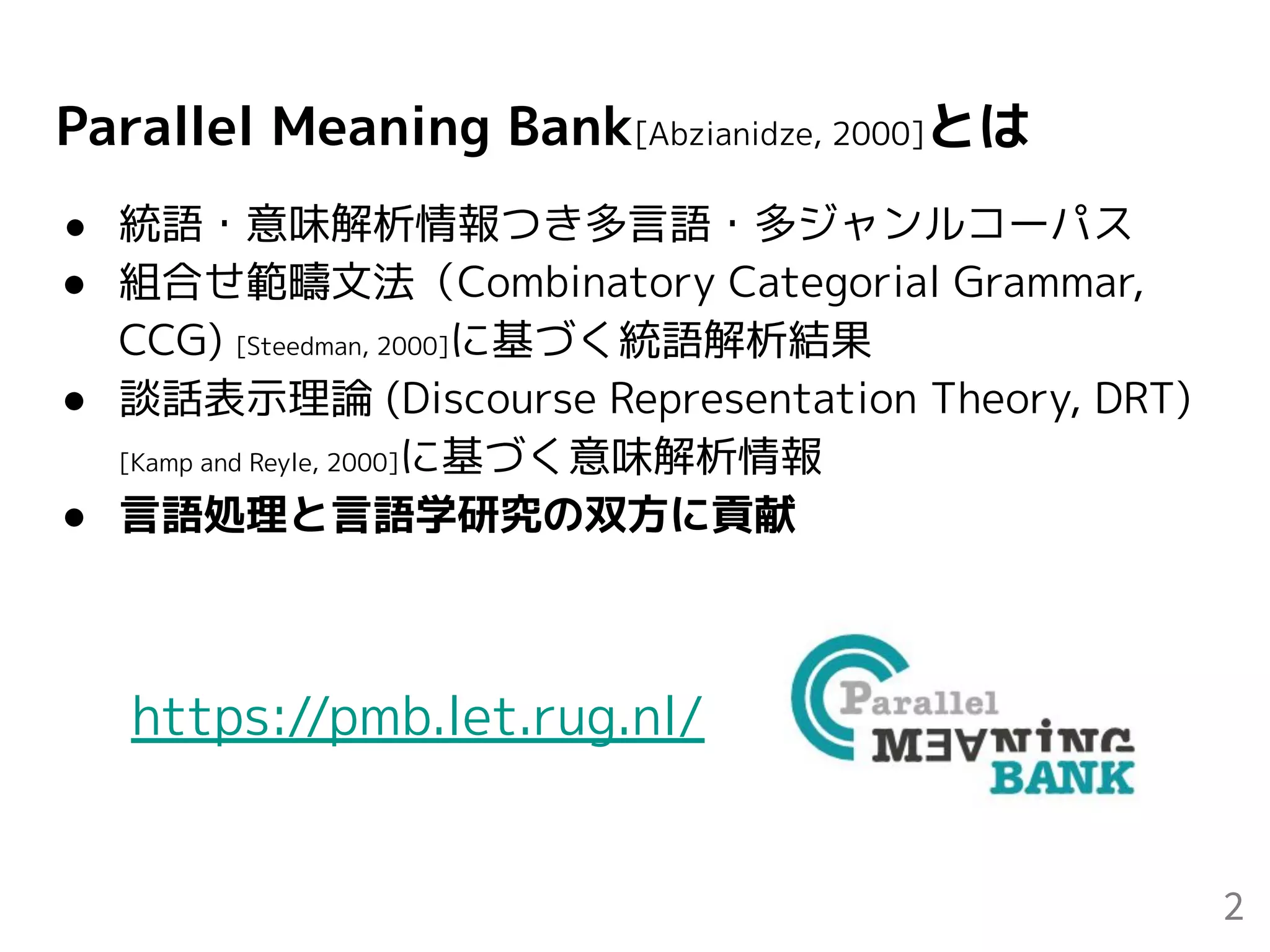 Parallel Meaning Bank[Abzianidze, 2000]とは
● 統語・意味解析情報つき多言語・多ジャンルコーパス
● 組合せ範疇文法（Combinatory Categorial Grammar,
CCG) [Steedman, 2000]に基づく統語解析結果
● 談話表示理論 (Discourse Representation Theory, DRT)
[Kamp and Reyle, 2000]に基づく意味解析情報
● 言語処理と言語学研究の双方に貢献
2
https://pmb.let.rug.nl/
 