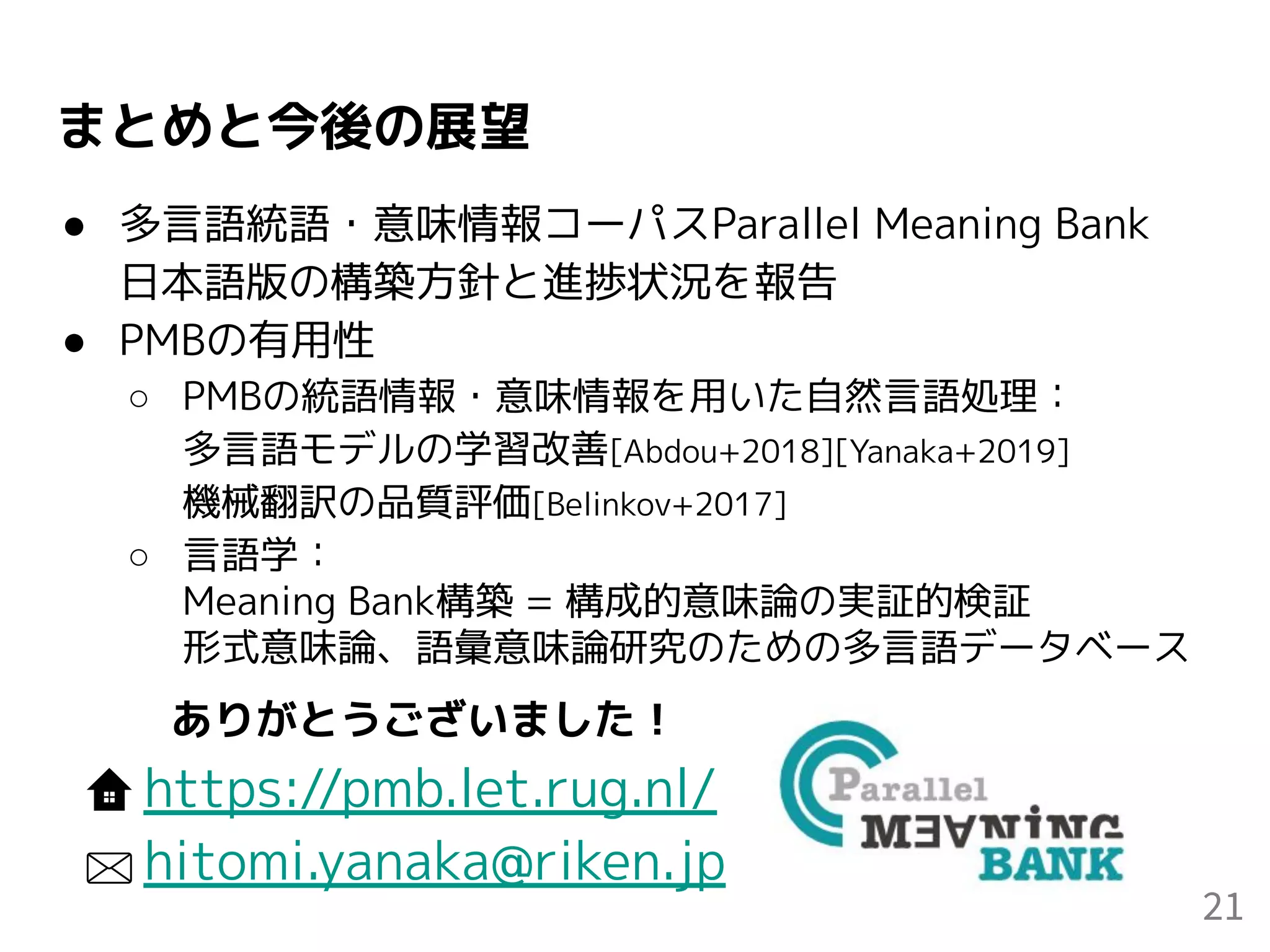 まとめと今後の展望
● 多言語統語・意味情報コーパスParallel Meaning Bank
日本語版の構築方針と進捗状況を報告
● PMBの有用性
○ PMBの統語情報・意味情報を用いた自然言語処理：
多言語モデルの学習改善[Abdou+2018][Yanaka+2019]
機械翻訳の品質評価[Belinkov+2017]
○ 言語学：
Meaning Bank構築 = 構成的意味論の実証的検証
形式意味論、語彙意味論研究のための多言語データベース
21
ありがとうございました！
https://pmb.let.rug.nl/
hitomi.yanaka@riken.jp
 