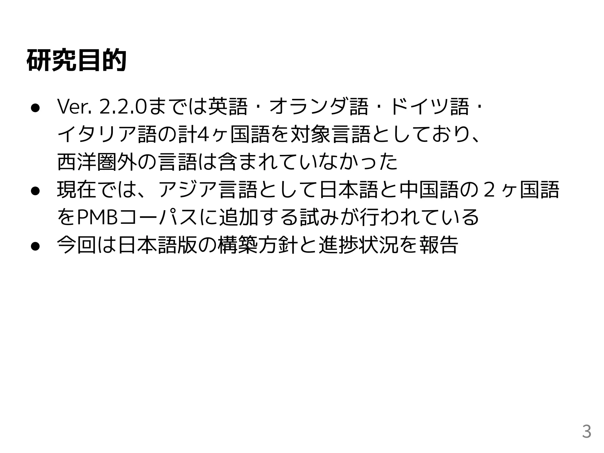 研究目的
● Ver. 2.2.0までは英語・オランダ語・ドイツ語・
イタリア語の計4ヶ国語を対象言語としており、
西洋圏外の言語は含まれていなかった
● 現在では、アジア言語として日本語と中国語の２ヶ国語
をPMBコーパスに追加する試みが行われている
● 今回は日本語版の構築方針と進捗状況を報告
3
 