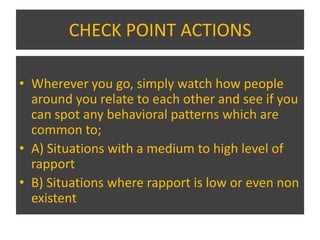 CHECK POINT ACTIONS

• Wherever you go, simply watch how people
  around you relate to each other and see if you
  can spot any behavioral patterns which are
  common to;
• A) Situations with a medium to high level of
  rapport
• B) Situations where rapport is low or even non
  existent
 