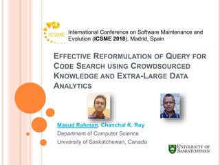 EFFECTIVE REFORMULATION OF QUERY FOR
CODE SEARCH USING CROWDSOURCED
KNOWLEDGE AND EXTRA-LARGE DATA
ANALYTICS
Masud Rahman, Chanchal K. Roy
Department of Computer Science
University of Saskatchewan, Canada
International Conference on Software Maintenance and
Evolution (ICSME 2018), Madrid, Spain
 