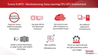 Tyrone KUBITS : Revolutionizing Deep Learning CPU-GPU Environment
Run different
applications
simultaneously
Check for Tyrone
KUBITS Compatible
Workstations
Get access to over
100+ Containers on
Tyrone KUBITS Cloud.
High scalability
Affordable price
Has both GPU &
CPU Optimized
Containers
Design a simple Workstation
or Large Clusters with KUBITS
technology.
Talk to our experts & build
the right workstation within
your budget.
KUBITS
CLOUDCOMPATIBLE
 