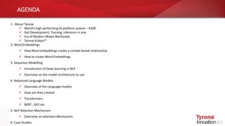 AGENDA
1 . About Tyrone
 World’s high performing AI platform system – A100
 Get Development, Training, Inference in one
 Era of Modern Mixed Workloads
 Tyrone Kubyts™
2. Word Embeddings
 How Word embeddings create a context based relationship
 How to create Word Embeddings
3. Sequence Modelling
 Introduction of Deep learning in NLP
 Overview on the model architecture to use
4. Advanced Language Models
 Overview of the Language models
 How are they created
 Transformers
 BERT , GP2 etc
5. NLP Attention Mechanism
 Overview on attention Mechanism
6. Case Studies
 