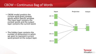 CBOW – Continuous Bag of Words
• CBOW model predicts the
current word given context
words within specific window.
The input layer contains the
context words and the output
layer contains the current word.
• The hidden layer contains the
number of dimensions in which
we want to represent current
word present at the output layer.
 