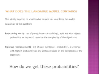 This ideally depends on what kind of answer you want from the model.
An answer to the question:
P(upcoming word) - list of pairs(phrase – probability), a phrase with highest
probability (or any word based on the complexity of the algorithm)
P(phrase rearrangement) – list of pairs (sentence – probability), a sentence
with highest probability (or any sentence based on the complexity of the
algorithm)
How do we get these probabilities?
 