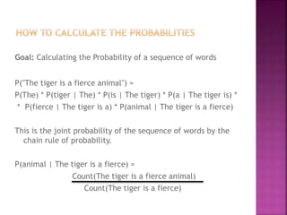 Goal: Calculating the Probability of a sequence of words
P("The tiger is a fierce animal") =
P(The) * P(tiger | The) * P(is | The tiger) * P(a | The tiger is) *
* P(fierce | The tiger is a) * P(animal | The tiger is a fierce)
This is the joint probability of the sequence of words by the
chain rule of probability.
P(animal | The tiger is a fierce) =
Count(The tiger is a fierce animal)
Count(The tiger is a fierce)
 