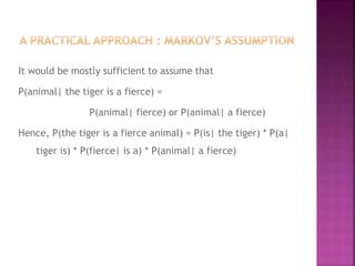 It would be mostly sufficient to assume that
P(animal| the tiger is a fierce) =
P(animal| fierce) or P(animal| a fierce)
Hence, P(the tiger is a fierce animal) = P(is| the tiger) * P(a|
tiger is) * P(fierce| is a) * P(animal| a fierce)
 