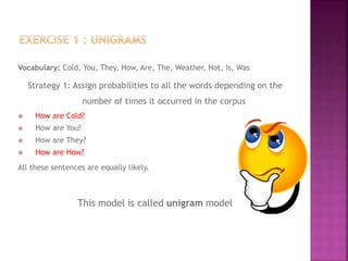 Vocabulary: Cold, You, They, How, Are, The, Weather, Hot, Is, Was
Strategy 1: Assign probabilities to all the words depending on the
number of times it occurred in the corpus
 How are Cold?
 How are You?
 How are They?
 How are How?
All these sentences are equally likely.
This model is called unigram model
 