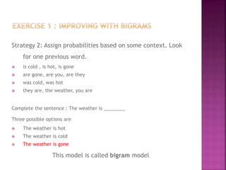 Strategy 2: Assign probabilities based on some context. Look
for one previous word.
 is cold , is hot, is gone
 are gone, are you, are they
 was cold, was hot
 they are, the weather, you are
Complete the sentence : The weather is ________
Three possible options are
 The weather is hot
 The weather is cold
 The weather is gone
This model is called bigram model
 