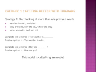 Strategy 3: Start looking at more than one previous words
 weather is cold , tea is hot,
 they are gone, how are you, where are they
 water was cold, food was hot
Complete the sentence : The weather is ________
Possible options is : The weather is cold.
Complete the sentence : How are ________?
Possible options is : How are you?
This model is called trigram model
 