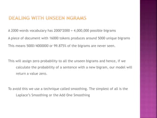 A 2000 words vocabulary has 2000*2000 = 4,000,000 possible bigrams
A piece of document with 16000 tokens produces around 5000 unique bigrams
This means 5000/4000000 or 99.875% of the bigrams are never seen.
This will assign zero probability to all the unseen bigrams and hence, if we
calculate the probability of a sentence with a new bigram, our model will
return a value zero.
To avoid this we use a technique called smoothing. The simplest of all is the
Laplace’s Smoothing or the Add One Smoothing
 