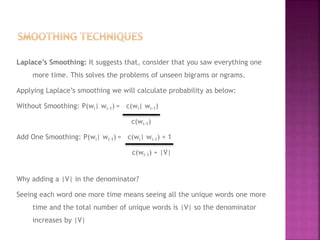 Laplace’s Smoothing: It suggests that, consider that you saw everything one
more time. This solves the problems of unseen bigrams or ngrams.
Applying Laplace’s smoothing we will calculate probability as below:
Without Smoothing: P(wi| wi-1) = c(wi| wi-1)
c(wi-1)
Add One Smoothing: P(wi| wi-1) = c(wi| wi-1) + 1
c(wi-1) + |V|
Why adding a |V| in the denominator?
Seeing each word one more time means seeing all the unique words one more
time and the total number of unique words is |V| so the denominator
increases by |V|
 