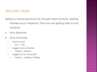 Typing is a manual process & not everyone types correctly. Spelling
mistakes occur frequently. There are two spelling tasks in such
scenarios
 Error Detection
 Error Correction
 Auto Correct
 hte -> the
 Suggest one correction
 theate-> theatre
 Suggest list of correction
 leding -> leading, lending
 