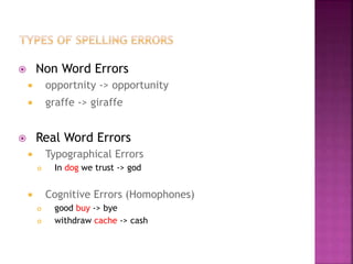  Non Word Errors
 opportnity -> opportunity
 graffe -> giraffe
 Real Word Errors
 Typographical Errors
 In dog we trust -> god
 Cognitive Errors (Homophones)
 good buy -> bye
 withdraw cache -> cash
 