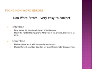 Non Word Errors – very easy to correct
 Detection
 Have a word list from the dictionary of the language
 Check the word in the dictionary, if the word is not present, the word is an
error.
 Correction
 Find candidate words which are similar to the error
 Choose the best candidate based on any algorithm or model discussed next.
 