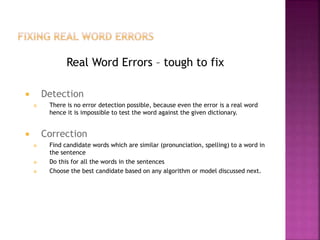 Real Word Errors – tough to fix
 Detection
 There is no error detection possible, because even the error is a real word
hence it is impossible to test the word against the given dictionary.
 Correction
 Find candidate words which are similar (pronunciation, spelling) to a word in
the sentence
 Do this for all the words in the sentences
 Choose the best candidate based on any algorithm or model discussed next.
 