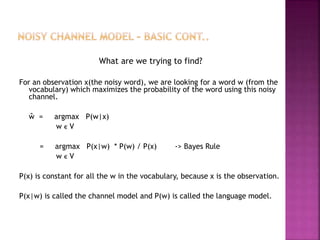 What are we trying to find?
For an observation x(the noisy word), we are looking for a word w (from the
vocabulary) which maximizes the probability of the word using this noisy
channel.
ŵ = argmax P(w|x)
w ϵ V
= argmax P(x|w) * P(w) / P(x) -> Bayes Rule
w ϵ V
P(x) is constant for all the w in the vocabulary, because x is the observation.
P(x|w) is called the channel model and P(w) is called the language model.
 