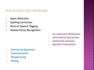 1. Spam Detection
2. Spelling correction
3. Parts of Speech Tagging
4. Named Entity Recognition
1. Co reference Resolution
2. Information Extraction
3. Sentiment Analysis
4. Machine Translation
1. Answering Questions
2. Summarization
3. Paraphrasing
4. Dialog
 