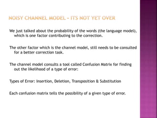 We just talked about the probability of the words (the language model),
which is one factor contributing to the correction.
The other factor which is the channel model, still needs to be consulted
for a better correction task.
The channel model consults a tool called Confusion Matrix for finding
out the likelihood of a type of error:
Types of Error: Insertion, Deletion, Transposition & Substitution
Each confusion matrix tells the possibility of a given type of error.
 