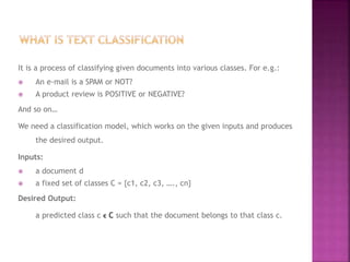 It is a process of classifying given documents into various classes. For e.g.:
 An e-mail is a SPAM or NOT?
 A product review is POSITIVE or NEGATIVE?
And so on…
We need a classification model, which works on the given inputs and produces
the desired output.
Inputs:
 a document d
 a fixed set of classes C = {c1, c2, c3, …., cn}
Desired Output:
a predicted class c ϵ C such that the document belongs to that class c.
 