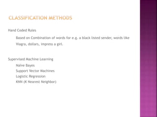 Hand Coded Rules
Based on Combination of words for e.g. a black listed sender, words like
Viagra, dollars, impress a girl.
Supervised Machine Learning
Naïve Bayes
Support Vector Machines
Logistic Regression
KNN (K Nearest Neighbor)
 