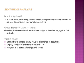 What is a Sentiment?
It is an attitude, affectively colored beliefs or dispositions towards objects and
persons liking, loving, hating, valuing, desiring
What is the task of Sentiment Analysis
Detecting attitude holder of the attitude, target of the attitude, type of the
attitude.
Types of Analysis
 Simplest is to assign a binary value to a sentence or document
 Slightly complex is to rate on a scale of 1-10
 Toughest is to detect the target and source
 