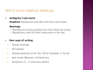  Ambiguity is pervasive
Headline: Republicans Grill IRS Chief Over Lost Emails
Meanings:
 Republicans harshly question the chief about the emails
 Republicans cook the chief using email as the fuel
 New ways of writing
 Twitter hashtags
 All Capitals
 Abused notations (U for You, FB for facebook, @ for At)
 New words (Retweet, Unfriend etc)
 Emoticons ( ,  and many others)
 