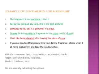 1. The fragrance is just awesome, I love it
2. Keeps you going all day long, this is the best perfume
3. Seriously do you call it a perfume? It’s awful.
4. Thanks for this wonderful fragrance in the classy bottle. Great!!
5. I feel like being cheated after buying this piece of crap
6. If you are reading this because it is your darling fragrance, please wear it
at home exclusively, and tape the windows shut.
Attitude – awesome, best, classy, awful, crap, cheated, thanks
Target – perfume, bottle, fragrance,
Holder – purchaser, user
We are basically extracting the opinion.
 