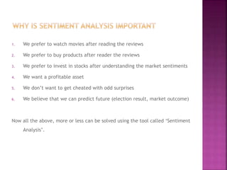 1. We prefer to watch movies after reading the reviews
2. We prefer to buy products after reader the reviews
3. We prefer to invest in stocks after understanding the market sentiments
4. We want a profitable asset
5. We don’t want to get cheated with odd surprises
6. We believe that we can predict future (election result, market outcome)
Now all the above, more or less can be solved using the tool called ‘Sentiment
Analysis’.
 