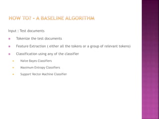 Input : Test documents
 Tokenize the test documents
 Feature Extraction ( either all the tokens or a group of relevant tokens)
 Classification using any of the classifier
 Naïve Bayes Classifiers
 Maximum Entropy Classifiers
 Support Vector Machine Classifier
 