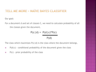Our goal:
For a document d and set of classes C, we need to calculate probability of all
the classes given the document.
P(c|d) = P(d|c)*P(c)
P(d)
The class which maximizes P(c|d) is the class where the document belongs.
 P(d|c) – conditional probability of the document given the class
 P(c) – prior probability of the class
 