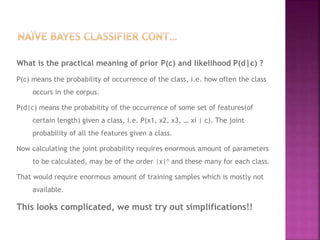What is the practical meaning of prior P(c) and likelihood P(d|c) ?
P(c) means the probability of occurrence of the class, i.e. how often the class
occurs in the corpus.
P(d|c) means the probability of the occurrence of some set of features(of
certain length) given a class, i.e. P(x1, x2, x3, … xi | c). The joint
probability of all the features given a class.
Now calculating the joint probability requires enormous amount of parameters
to be calculated, may be of the order |x|n and these many for each class.
That would require enormous amount of training samples which is mostly not
available.
This looks complicated, we must try out simplifications!!
 