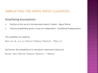 Simplifying Assumptions
 Position of the word in the document doesn’t matter – Bag of Words
 Feature probabilities given a class are independent - Conditional Independence
This simplifies our model to
P(x1, x2, x3… xi | c) = P(x1|c) * P(x2|c) * P(x3|c)* … *P(xi | c)
And hence, the probability of a class given a document reduces to
P(c|d) = P(c) * P(x1|c) * P(x2|c) * P(x3|c) *… * P(xn|c)
 