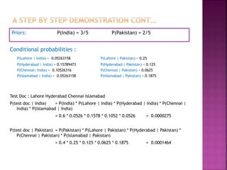 Priors: P(India) = 3/5 P(Pakistan) = 2/5
Conditional probabilities :
P(Lahore | India) = 0.05263158 P(Lahore | Pakistan) = 0.25
P(Hyderabad | India) = 0.15789473 P(Hyderabad | Pakistan) = 0.125
P(Chennai| India) = 0.10526316 P(Chennai | Pakistan) = 0.0625
P(Islamabad | India) = 0.05263158 P(Islamabad | Pakistan) = 0.1875
Test Doc : Lahore Hyderabad Chennai Islamabad
P(test doc | India) = P(India) * P(Lahore | India) * P(Hyderabad | India) * P(Chennai |
India) * P(Islamabad | India)
= 0.6 * 0.0526 * 0.1578 * 0.1052 * 0.0526 = 0.0000275
P(test doc | Pakistan) = P(Pakistan) * P(Lahore | Pakistan) * P(Hyderabad | Pakistan) *
P(Chennai | Pakistan) * P(Islamabad | Pakistan)
= 0.4 * 0.25 * 0.125 * 0.0625 * 0.1875 = 0.0001464
 