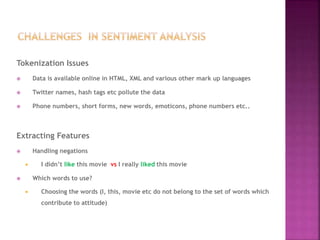 Tokenization Issues
 Data is available online in HTML, XML and various other mark up languages
 Twitter names, hash tags etc pollute the data
 Phone numbers, short forms, new words, emoticons, phone numbers etc..
Extracting Features
 Handling negations
 I didn’t like this movie vs I really liked this movie
 Which words to use?
 Choosing the words (I, this, movie etc do not belong to the set of words which
contribute to attitude)
 