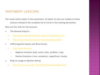 The words which matter in the sentiments. Its better to train our models on these
lexicons instead of the complete list of words in the training documents.
Here are few links for the lexicons:
 The General Inquirer :
 http://www.wjh.harvard.edu/~inquirer/inquirerbasic.xls
 http://www.wjh.harvard.edu/~inquirer/homecat.htm
 LIWC(Linguistic Inquiry and Word Count)
 http://www.liwc.net
 Negative emotions (bad, weird, hate, problem, crap)
 Positive Emotions ( love, wonderful, magnificent, lovely)
 Bing Liu's page on Opinion Mining
 https://www.cs.uic.edu/~liub/FBS/sentiment-analysis.html
 
