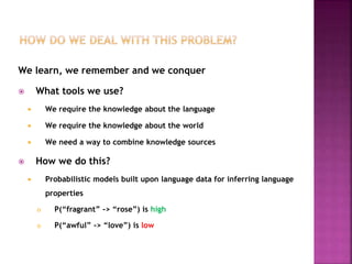 We learn, we remember and we conquer
 What tools we use?
 We require the knowledge about the language
 We require the knowledge about the world
 We need a way to combine knowledge sources
 How we do this?
 Probabilistic models built upon language data for inferring language
properties
 P(“fragrant” -> “rose”) is high
 P(“awful” -> “love”) is low
 