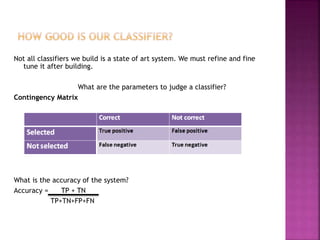 Not all classifiers we build is a state of art system. We must refine and fine
tune it after building.
What are the parameters to judge a classifier?
Contingency Matrix
What is the accuracy of the system?
Accuracy = TP + TN
TP+TN+FP+FN
 